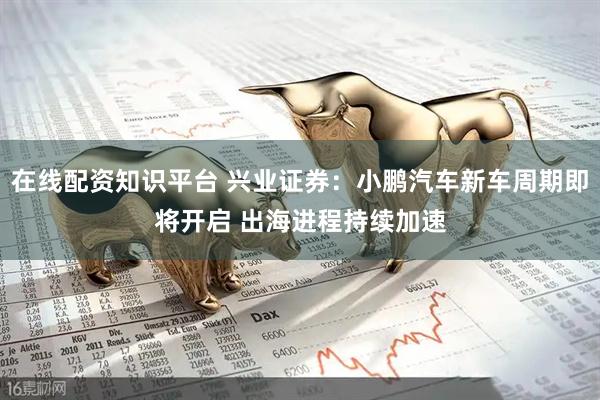 在线配资知识平台 兴业证券：小鹏汽车新车周期即将开启 出海进程持续加速