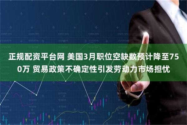 正规配资平台网 美国3月职位空缺数预计降至750万 贸易政策不确定性引发劳动力市场担忧
