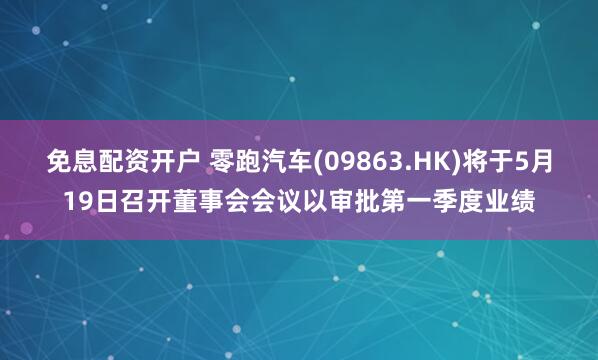 免息配资开户 零跑汽车(09863.HK)将于5月19日召开董事会会议以审批第一季度业绩