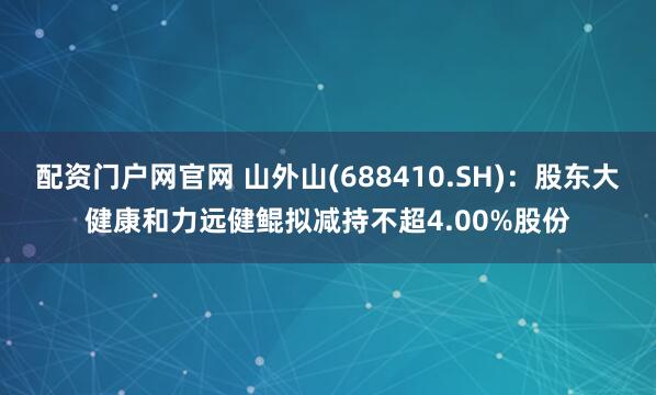 配资门户网官网 山外山(688410.SH)：股东大健康和力远健鲲拟减持不超4.00%股份