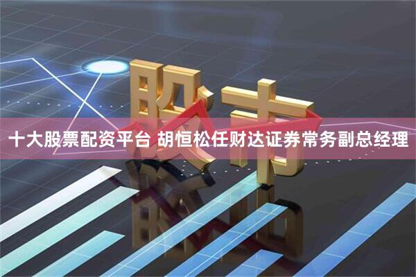 十大股票配资平台 胡恒松任财达证券常务副总经理