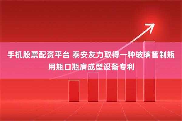 手机股票配资平台 泰安友力取得一种玻璃管制瓶用瓶口瓶肩成型设备专利