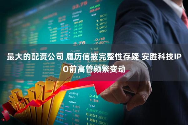 最大的配资公司 履历信披完整性存疑 安胜科技IPO前高管频繁变动