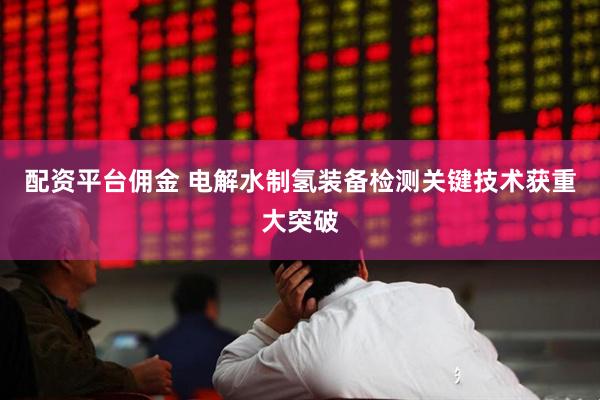 配资平台佣金 电解水制氢装备检测关键技术获重大突破