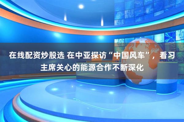 在线配资炒股选 在中亚探访“中国风车”，看习主席关心的能源合作不断深化