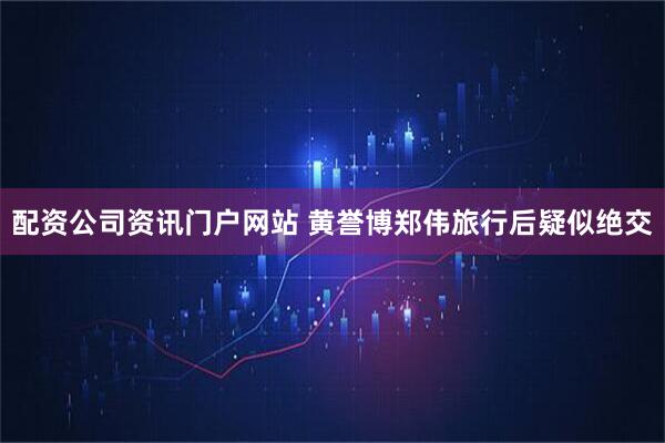 配资公司资讯门户网站 黄誉博郑伟旅行后疑似绝交