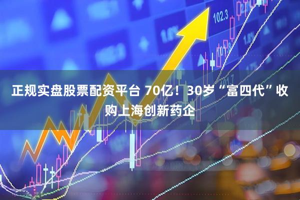 正规实盘股票配资平台 70亿！30岁“富四代”收购上海创新药企