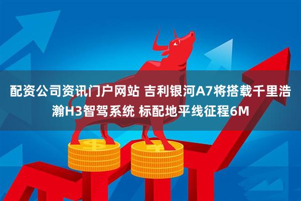 配资公司资讯门户网站 吉利银河A7将搭载千里浩瀚H3智驾系统 标配地平线征程6M