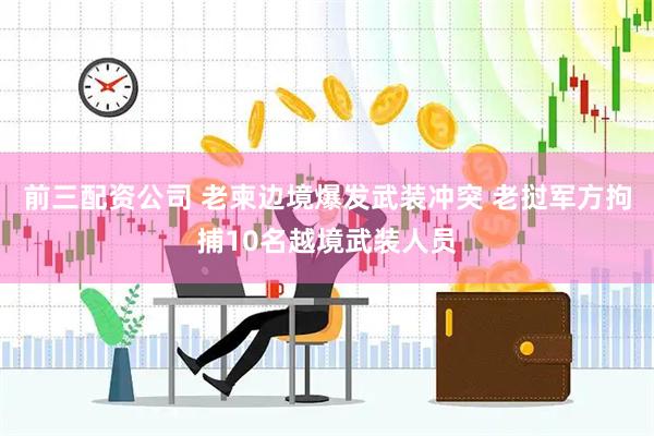 前三配资公司 老柬边境爆发武装冲突 老挝军方拘捕10名越境武装人员