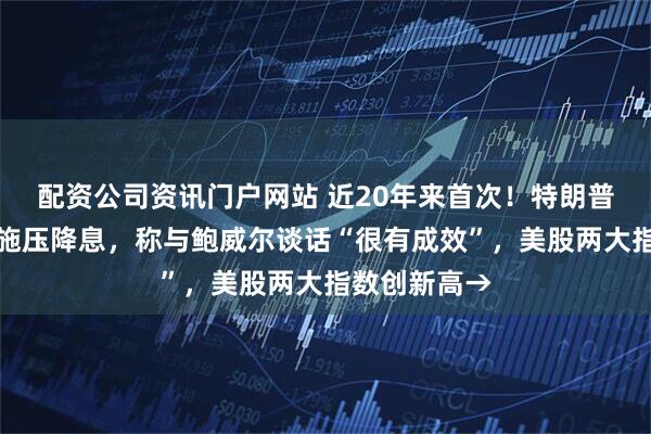 配资公司资讯门户网站 近20年来首次！特朗普造访美联储施压降息，称与鲍威尔谈话“很有成效”，美股两大指数创新高→