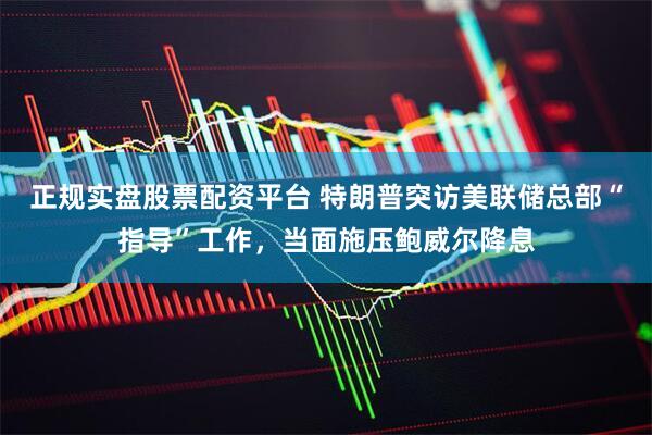 正规实盘股票配资平台 特朗普突访美联储总部“指导”工作，当面施压鲍威尔降息