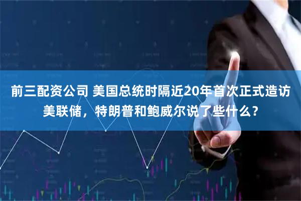 前三配资公司 美国总统时隔近20年首次正式造访美联储，特朗普和鲍威尔说了些什么？
