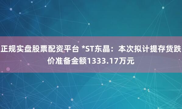 正规实盘股票配资平台 *ST东晶：本次拟计提存货跌价准备金额1333.17万元
