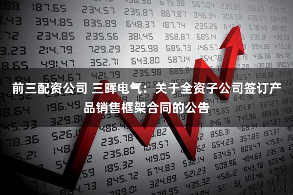 前三配资公司 三晖电气：关于全资子公司签订产品销售框架合同的公告