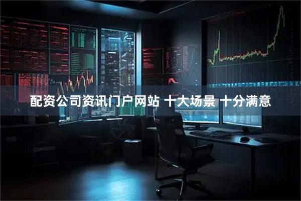 配资公司资讯门户网站 十大场景 十分满意