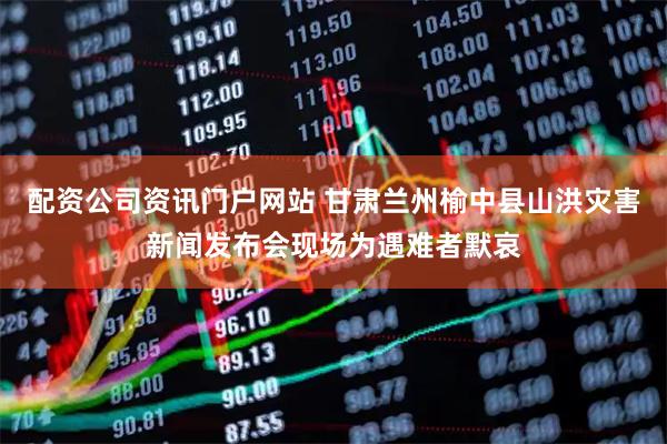 配资公司资讯门户网站 甘肃兰州榆中县山洪灾害新闻发布会现场为遇难者默哀