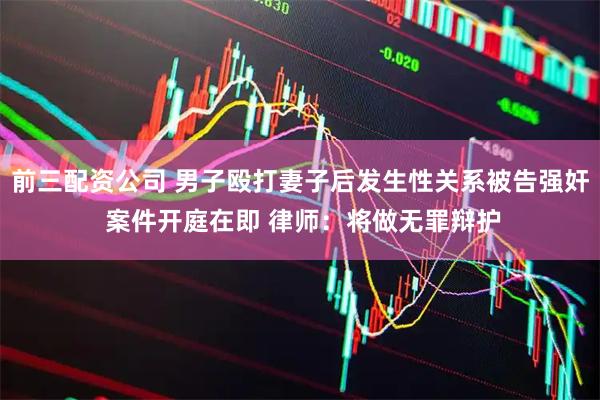 前三配资公司 男子殴打妻子后发生性关系被告强奸 案件开庭在即 律师：将做无罪辩护