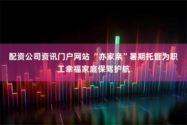 配资公司资讯门户网站 “亦家亲”暑期托管为职工幸福家庭保驾护航
