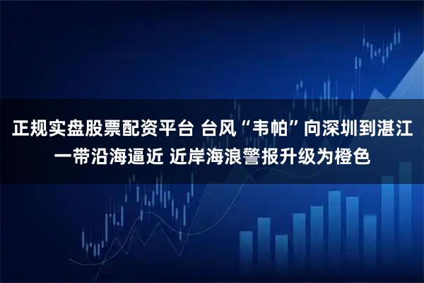 正规实盘股票配资平台 台风“韦帕”向深圳到湛江一带沿海逼近 近岸海浪警报升级为橙色