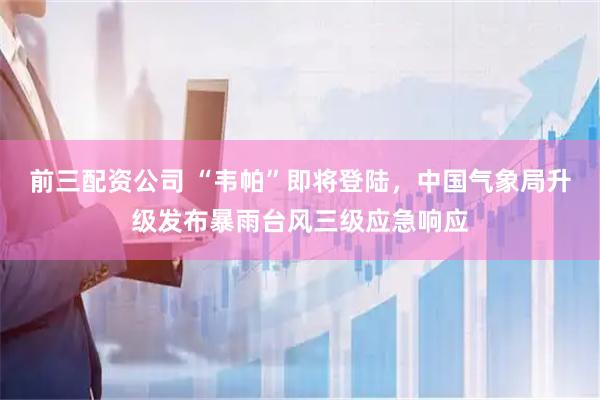 前三配资公司 “韦帕”即将登陆，中国气象局升级发布暴雨台风三级应急响应