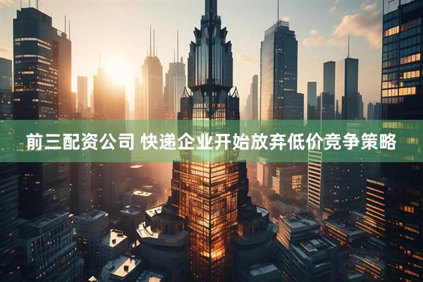 前三配资公司 快递企业开始放弃低价竞争策略