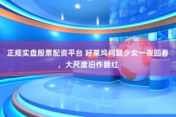 正规实盘股票配资平台 好莱坞问题少女一夜回春，大尺度旧作翻红