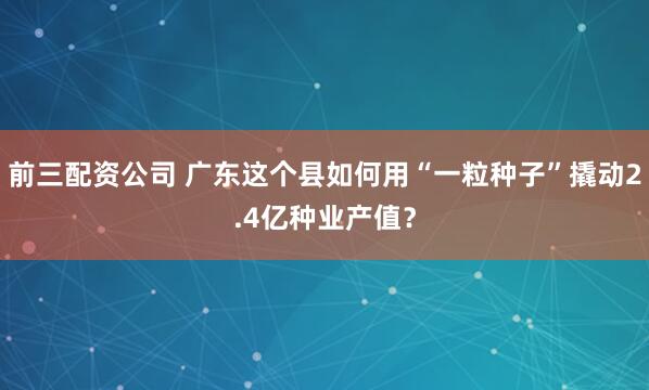 前三配资公司 广东这个县如何用“一粒种子”撬动2.4亿种业产值？