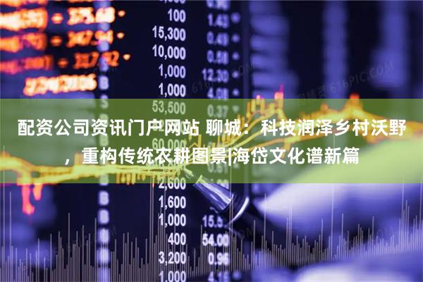 配资公司资讯门户网站 聊城：科技润泽乡村沃野，重构传统农耕图景|海岱文化谱新篇